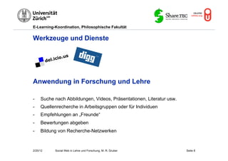E-Learning-Koordination, Philosophische Fakultät


Werkzeuge und Dienste




Anwendung in Forschung und Lehre

-    Suche nach Abbildungen, Videos, Präsentationen, Literatur usw.
-    Quellenrecherche in Arbeitsgruppen oder für Individuen
-    Empfehlungen an „Freunde“
-    Bewertungen abgeben
-    Bildung von Recherche-Netzwerken



2/20/12    Social Web in Lehre und Forschung, M. R. Gruber            Seite 8
 