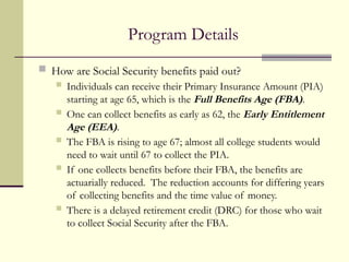 Program Details
 How are Social Security benefits paid out?
 Individuals can receive their Primary Insurance Amount (PIA)
starting at age 65, which is the Full Benefits Age (FBA).
 One can collect benefits as early as 62, the Early Entitlement
Age (EEA).
 The FBA is rising to age 67; almost all college students would
need to wait until 67 to collect the PIA.
 If one collects benefits before their FBA, the benefits are
actuarially reduced. The reduction accounts for differing years
of collecting benefits and the time value of money.
 There is a delayed retirement credit (DRC) for those who wait
to collect Social Security after the FBA.
 