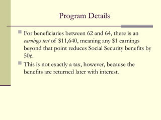 Program Details
 For beneficiaries between 62 and 64, there is an
earnings test of $11,640, meaning any $1 earnings
beyond that point reduces Social Security benefits by
50¢.
 This is not exactly a tax, however, because the
benefits are returned later with interest.
 