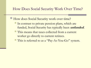 How Does Social Security Work Over Time?
 How does Social Security work over time?
 In contrast to private pension plans, which are
funded, Social Security has typically been unfunded.
 This means that taxes collected from a current
worker go directly to current retirees.
 This is referred to as a “Pay-As-You-Go” system.
 