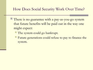 How Does Social Security Work Over Time?
 There is no guarantee with a pay-as-you-go system
that future benefits will be paid out in the way one
might expect:
 The system could go bankrupt.
 Future generations could refuse to pay to finance the
system.
 