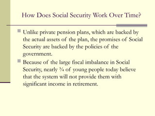 How Does Social Security Work Over Time?
 Unlike private pension plans, which are backed by
the actual assets of the plan, the promises of Social
Security are backed by the policies of the
government.
 Because of the large fiscal imbalance in Social
Security, nearly ¾ of young people today believe
that the system will not provide them with
significant income in retirement.
 