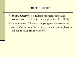 Introduction
 Social Security is a federal program that taxes
workers to provide income support for the elderly.
 Over the next 75 years, the program has promised
$3.7 trillion more in benefit payments than it plans to
collect in taxes from workers.
 