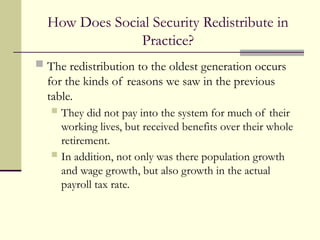 How Does Social Security Redistribute in
Practice?
 The redistribution to the oldest generation occurs
for the kinds of reasons we saw in the previous
table.
 They did not pay into the system for much of their
working lives, but received benefits over their whole
retirement.
 In addition, not only was there population growth
and wage growth, but also growth in the actual
payroll tax rate.
 