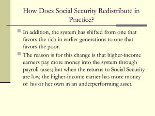 How Does Social Security Redistribute in
Practice?
 In addition, the system has shifted from one that
favors the rich in earlier generations to one that
favors the poor.
 The reason is for this change is that higher-income
earners pay more money into the system through
payroll taxes; but when the returns to Social Security
are low, the higher-income earner has more money
of his or her own in an underperforming asset.
 