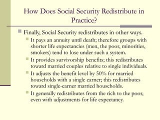 How Does Social Security Redistribute in
Practice?
 Finally, Social Security redistributes in other ways.
 It pays an annuity until death; therefore groups with
shorter life expectancies (men, the poor, minorities,
smokers) tend to lose under such a system.
 It provides survivorship benefits; this redistributes
toward married couples relative to single individuals.
 It adjusts the benefit level by 50% for married
households with a single earner; this redistributes
toward single-earner married households.
 It generally redistributes from the rich to the poor,
even with adjustments for life expectancy.
 