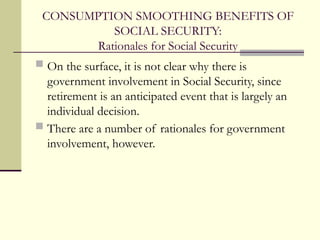 CONSUMPTION SMOOTHING BENEFITS OF
SOCIAL SECURITY:
Rationales for Social Security
 On the surface, it is not clear why there is
government involvement in Social Security, since
retirement is an anticipated event that is largely an
individual decision.
 There are a number of rationales for government
involvement, however.
 