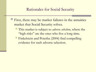 Rationales for Social Security
 First, there may be market failures in the annuities
market that Social Security solves.
 This market is subject to adverse selection, where the
“high risks” are the ones who live a long time.
 Finkelstein and Poterba (2004) find compelling
evidence for such adverse selection.
 