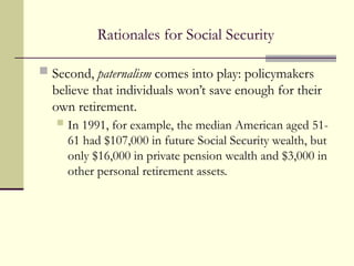 Rationales for Social Security
 Second, paternalism comes into play: policymakers
believe that individuals won’t save enough for their
own retirement.
 In 1991, for example, the median American aged 51-
61 had $107,000 in future Social Security wealth, but
only $16,000 in private pension wealth and $3,000 in
other personal retirement assets.
 
