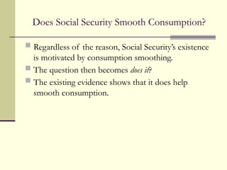 Does Social Security Smooth Consumption?
 Regardless of the reason, Social Security’s existence
is motivated by consumption smoothing.
 The question then becomes does it?
 The existing evidence shows that it does help
smooth consumption.
 