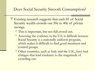 Does Social Security Smooth Consumption?
 Existing research suggests that each $1 of Social
Security wealth crowds out 30¢ to 40¢ of private
savings.
 This is important, but not full crowd-out.
 Assessing the evidence in the U.S. is difficult because
Social Security is a nationally uniform program,
which makes it difficult to find good treatment and
control groups.
 Other countries, such as Italy and the U.K., have had
changes that lend credence to the magnitude of
crowding out.
 