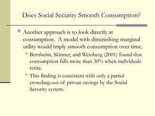 Does Social Security Smooth Consumption?
 Another approach is to look directly at
consumption. A model with diminishing marginal
utility would imply smooth consumption over time.
 Bernheim, Skinner, and Weinberg (2001) found that
consumption falls more than 30% when individuals
retire.
 This finding is consistent with only a partial
crowding-out of private savings by the Social
Security system.
 