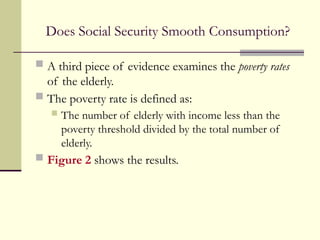 Does Social Security Smooth Consumption?
 A third piece of evidence examines the poverty rates
of the elderly.
 The poverty rate is defined as:
 The number of elderly with income less than the
poverty threshold divided by the total number of
elderly.
 Figure 2 shows the results.
 