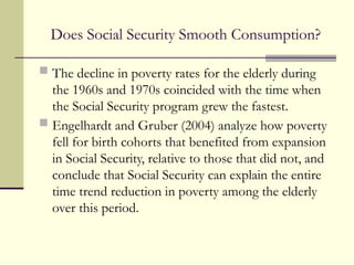 Does Social Security Smooth Consumption?
 The decline in poverty rates for the elderly during
the 1960s and 1970s coincided with the time when
the Social Security program grew the fastest.
 Engelhardt and Gruber (2004) analyze how poverty
fell for birth cohorts that benefited from expansion
in Social Security, relative to those that did not, and
conclude that Social Security can explain the entire
time trend reduction in poverty among the elderly
over this period.
 