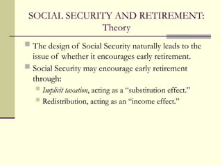 SOCIAL SECURITY AND RETIREMENT:
Theory
 The design of Social Security naturally leads to the
issue of whether it encourages early retirement.
 Social Security may encourage early retirement
through:
 Implicit taxation, acting as a “substitution effect.”
 Redistribution, acting as an “income effect.”
 