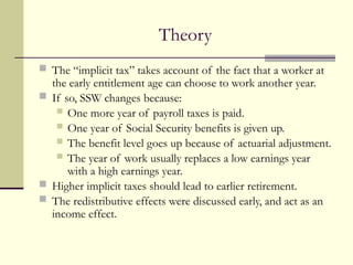 Theory
 The “implicit tax” takes account of the fact that a worker at
the early entitlement age can choose to work another year.
 If so, SSW changes because:
 One more year of payroll taxes is paid.
 One year of Social Security benefits is given up.
 The benefit level goes up because of actuarial adjustment.
 The year of work usually replaces a low earnings year
with a high earnings year.
 Higher implicit taxes should lead to earlier retirement.
 The redistributive effects were discussed early, and act as an
income effect.
 