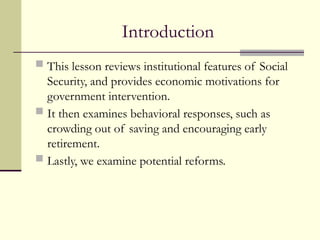 Introduction
 This lesson reviews institutional features of Social
Security, and provides economic motivations for
government intervention.
 It then examines behavioral responses, such as
crowding out of saving and encouraging early
retirement.
 Lastly, we examine potential reforms.
 