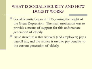 WHAT IS SOCIAL SECURITY AND HOW
DOES IT WORK?
 Social Security began in 1935, during the height of
the Great Depression. The main motivation was to
provide a means of support for this unfortunate
generation of elderly.
 Basic structure is that workers (and employers) pay a
payroll tax, and the money is used to pay benefits to
the current generation of elderly.
 