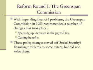 Reform Round I: The Greenspan
Commission
 With impending financial problems, the Greenspan
Commission in 1983 recommended a number of
changes that took place:
 Speeding up increases in the payroll tax.
 Cutting benefits.
 These policy changes staved off Social Security’s
financing problems to some extent, but did not
solve them.
 
