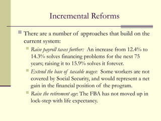 Incremental Reforms
 There are a number of approaches that build on the
current system:
 Raise payroll taxes further: An increase from 12.4% to
14.3% solves financing problems for the next 75
years; raising it to 15.9% solves it forever.
 Extend the base of taxable wages: Some workers are not
covered by Social Security, and would represent a net
gain in the financial position of the program.
 Raise the retirement age: The FBA has not moved up in
lock-step with life expectancy.
 