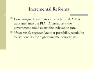 Incremental Reforms
 Lower benefits: Lower rates at which the AIME is
translated into the PIA. Alternatively, the
government could adjust the indexation rate.
 Means-test the program: Another possibility would be
to tax benefits for higher income households.
 