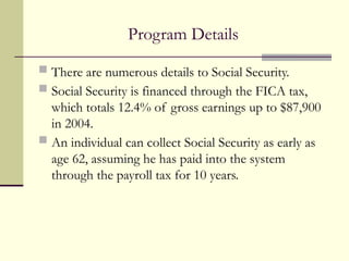 Program Details
 There are numerous details to Social Security.
 Social Security is financed through the FICA tax,
which totals 12.4% of gross earnings up to $87,900
in 2004.
 An individual can collect Social Security as early as
age 62, assuming he has paid into the system
through the payroll tax for 10 years.
 
