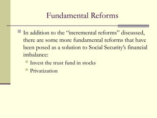 Fundamental Reforms
 In addition to the “incremental reforms” discussed,
there are some more fundamental reforms that have
been posed as a solution to Social Security’s financial
imbalance:
 Invest the trust fund in stocks
 Privatization
 