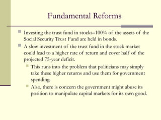 Fundamental Reforms
 Investing the trust fund in stocks–100% of the assets of the
Social Security Trust Fund are held in bonds.
 A slow investment of the trust fund in the stock market
could lead to a higher rate of return and cover half of the
projected 75-year deficit.
 This runs into the problem that politicians may simply
take these higher returns and use them for government
spending.
 Also, there is concern the government might abuse its
position to manipulate capital markets for its own good.
 