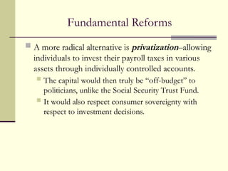 Fundamental Reforms
 A more radical alternative is privatization–allowing
individuals to invest their payroll taxes in various
assets through individually controlled accounts.
 The capital would then truly be “off-budget” to
politicians, unlike the Social Security Trust Fund.
 It would also respect consumer sovereignty with
respect to investment decisions.
 