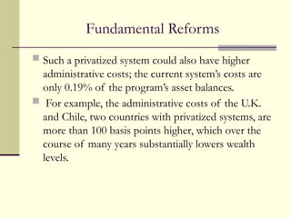 Fundamental Reforms
 Such a privatized system could also have higher
administrative costs; the current system’s costs are
only 0.19% of the program’s asset balances.
 For example, the administrative costs of the U.K.
and Chile, two countries with privatized systems, are
more than 100 basis points higher, which over the
course of many years substantially lowers wealth
levels.
 