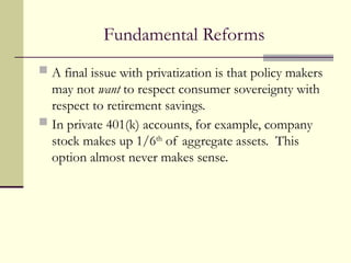 Fundamental Reforms
 A final issue with privatization is that policy makers
may not want to respect consumer sovereignty with
respect to retirement savings.
 In private 401(k) accounts, for example, company
stock makes up 1/6th
of aggregate assets. This
option almost never makes sense.
 