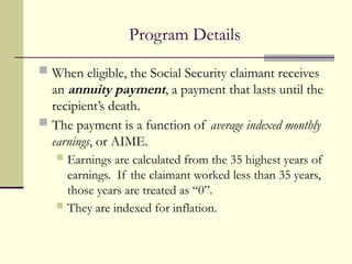 Program Details
 When eligible, the Social Security claimant receives
an annuity payment, a payment that lasts until the
recipient’s death.
 The payment is a function of average indexed monthly
earnings, or AIME.
 Earnings are calculated from the 35 highest years of
earnings. If the claimant worked less than 35 years,
those years are treated as “0”.
 They are indexed for inflation.
 
