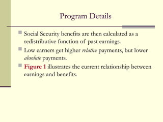 Program Details
 Social Security benefits are then calculated as a
redistributive function of past earnings.
 Low earners get higher relative payments, but lower
absolute payments.
 Figure 1 illustrates the current relationship between
earnings and benefits.
 