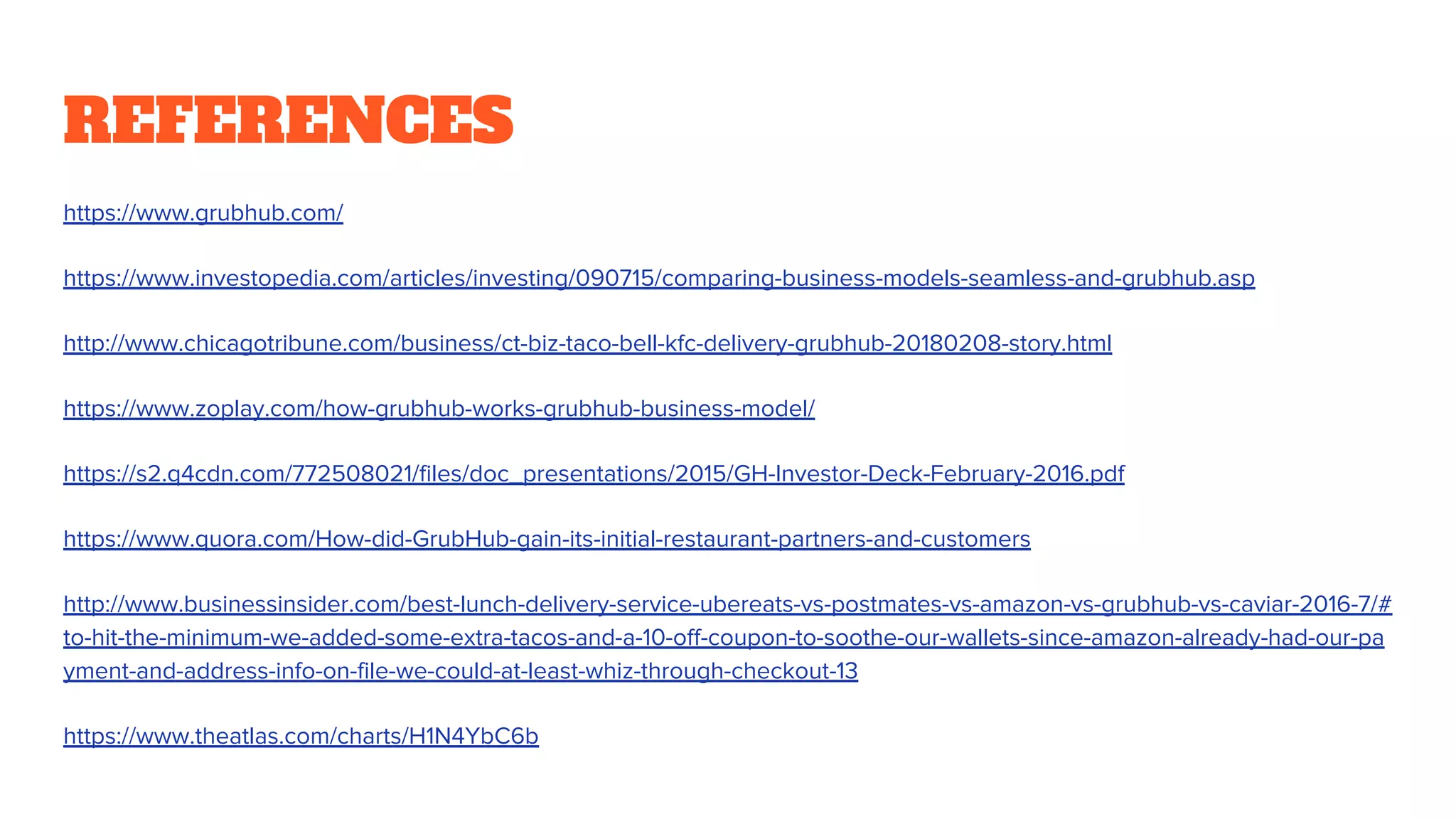 REFERENCES
https://www.grubhub.com/
https://www.investopedia.com/articles/investing/090715/comparing-business-models-seamless-and-grubhub.asp
http://www.chicagotribune.com/business/ct-biz-taco-bell-kfc-delivery-grubhub-20180208-story.html
https://www.zoplay.com/how-grubhub-works-grubhub-business-model/
https://s2.q4cdn.com/772508021/files/doc_presentations/2015/GH-Investor-Deck-February-2016.pdf
https://www.quora.com/How-did-GrubHub-gain-its-initial-restaurant-partners-and-customers
http://www.businessinsider.com/best-lunch-delivery-service-ubereats-vs-postmates-vs-amazon-vs-grubhub-vs-caviar-2016-7/#
to-hit-the-minimum-we-added-some-extra-tacos-and-a-10-off-coupon-to-soothe-our-wallets-since-amazon-already-had-our-pa
yment-and-address-info-on-file-we-could-at-least-whiz-through-checkout-13
https://www.theatlas.com/charts/H1N4YbC6b
 