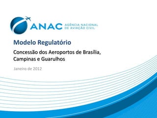 Modelo Regulatório
Concessão dos Aeroportos de Brasília,
Campinas e Guarulhos
Janeiro de 2012
 