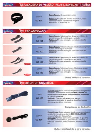 ABRAÇADEIRA DE VELCRO, REUTILIZÁVEL ANTI-RUÍDO
VELCRO ADESIVADO
INTERRUPTOR UNIVERSAL
CÓDIGO
GD 105
CÓDIGO
GD 108
CÓDIGO
GD 106
CÓDIGO
GD 116
CÓDIGO
GD 117
CÓDIGO
GD 109
Especiﬁcação: Abraçadeira em velcro
Aplicação: Fixações em chicotes automotivos, cabos
elétricos industriais e domésticos em geral.
ANTI-RUÍDO e reutilizável !!!!
Especiﬁcação: Velcro macho e fêmea com 1 Metro de
comprimento por 5 cm de largura a unidade.
Aplicação: Diversas aplicações com adesivo de alta
aderência.
Especiﬁcação: Velcro macho e fêmea com 1 Metro de
comprimento por 2,5 cm de largura a unidade.
Aplicação: Diversas aplicações com adesivo de alta
aderência.
Especiﬁcação: Velcro macho com 2 Metros de compri-
mento por 2,5 cm de largura a unidade.
Aplicação: Diversas aplicações com adesivo de alta
aderência.
CÓDIGO
GD 107
Especiﬁcação: Velcro macho com 2 Metros de comprimen-
to por 5 cm de largura a unidade.
Aplicação: Diversas aplicações com adesivo de alta
aderência.
Outras medidas a consultar.
Outras medidas de ﬁo e cor a consultar.
Comprimento do ﬁo de 50cm
Especiﬁcação: Botão acionador de pânico de emergência c/
contato NA (normalmente aberto) SEM ACABAMENTO
emborrachado dando maior sensibilidade no acionamen-
to, com ﬁta dupla face.
Aplicação: Diversas aplicações como alarmes,
rastreadores, acionador de gasolina, álcool ﬂex, businas
elétricas, pneumáticas e cornetas.
Especiﬁcação: Botão acionador de pânico de emergência c/
contato NA (normalmente aberto) COM ACABAMENTO
emborrachado, com ﬁta dupla face.
Aplicação: Alarmes, rastreadores, acionador de gasolina,
álcool ﬂex, businas elétricas, pneumáticas e cornetas, au-
tomóveis, caminhões, motos, marítimos, lanchas, tratores,
etc.
LANÇAMENTO
LANÇAMENTO
 