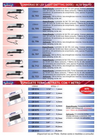 ESPAGUETE TERMO-RETRÁTIL
ESPAGUETE TERMO-RETRÁTIL COM 1 METRO
ESPAGUETE TERMO-RETRÁTIL
LUMINÁRIAS DE LED (LIGHT EMITTING DIODE) - ALTO BRILHO
CÓDIGO
GL 703
CÓDIGO
GL 705
CÓDIGO
GL 706
CÓDIGO
GL 707
CÓDIGO
GL 712
CÓDIGO
GL 723
Especiﬁcação: Luminária de led 12v com garras. Inversor eletrônico
com 20 Led’s de 19.000 mcd. Baixo consumo, 7 Metros de Fio de alta
resistência. 30 centímetros de comprimento. Leve, apenas 70 gramas.
Anti-choque
Aplicação: Útil na oﬁcina, nas emergências noturnas, troca de pneus,
lazer, camping, no lar, etc.
Especiﬁcação: Luminária de led 12v com plug. Inversor eletrônico
com 20 Led’s de 19.000 mcd. Baixo consumo, 7 Metros de Fio de alta
resistência. 30 centímetros de comprimento. Leve, apenas 70 gramas.
Anti-choque
Aplicação: Útil na oﬁcina, nas emergências noturnas, troca de pneus,
lazer, camping, no lar, etc.
Especiﬁcação: Luminária de led 24v com garras. Inversor eletrônico
com 20 Led’s de 19.000 mcd. Baixo consumo, 7 Metros de Fio de alta
resistência. 30 centímetros de comprimento. Leve, apenas 70 gramas.
Anti-choque
Aplicação: Útil na oﬁcina, nas emergências noturnas, troca de pneus,
lazer, camping, no lar, etc.
Especiﬁcação: Luminária de led 24v com plug. Inversor eletrônico
com 20 Led’s de 19.000 mcd. Baixo consumo, 7 Metros de Fio de alta
resistência. 30 centímetros de comprimento. Leve, apenas 70 gramas.
Anti-choque
Aplicação: Útil na oﬁcina, nas emergências noturnas, troca de pneus,
lazer, camping, no lar, etc.
Especiﬁcação: Luminária de led 110v. Fonte chaveada com 20 Led’s
de 19.000 mcd. Baixo consumo, 7 Metros de Fio de alta resistência.
30 centímetros de comprimento. Leve, apenas 70 gramas. Anti-choque
Aplicação: Útil na oﬁcina, nas emergências noturnas, troca de pneus,
lazer, camping, no lar, etc.
Especiﬁcação: Luminária de led 220v. Fonte Chaveada com 20 Led’s
de 19.000 mcd. Baixo consumo, 7 Metros de Fio de alta resistência.
30 centímetros de comprimento. Leve, apenas 70 gramas. Anti-choque
Aplicação: Útil na oﬁcina, nas emergências noturnas, troca de pneus,
lazer, camping, no lar, etc.ESPAGUETE TERMO-RETRÁTIL
Especiﬁcação: Espaguete termo-
retrátil, auto extinguível, embalagem
com 1 Metro de comprimento.
Aplicação: Em emendas de ﬁos,
chicotes, terminais e conectores, evita
umidade e oxidação nas aplicações.
CÓDIGO BITOLA
GR 812 1/2” - 12,7mm
GR 810 1/1” - 25,0mm
GR 814 1/4” - 6,4mm
GR 816 1/16” - 1,6mm
GR 818 1/8” - 3,2mm
GR 824 3/32” - 2,4mm
GR 834 3/4” - 19,0mm
GR 838 3/8” - 9,5mm
GR 845 3/16” - 4,5mm
GR 858 5/8” - 15,8mm
GR 875 5/16” - 7,5mm
Disponível na cor Preta. Outras cores e medidas a consultar.
AUTO
EXTINGUÍVEL!
 