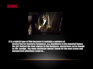 GENRE It is a hybrid type of film because it contains a mixture of drama/horror/mystery/suspense, e.g. loneliness in the haunted house, the girl behind the door always in the darkness, mysterious curse known as the ‘grudge’, the main character doesn’t know for the next scene and unexpected situations come to… 