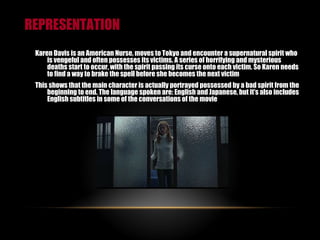 REPRESENTATION Karen Davis is an American Nurse, moves to Tokyo and encounter a supernatural spirit who is vengeful and often possesses its victims. A series of horrifying and mysterious deaths start to occur, with the spirit passing its curse onto each victim. So Karen needs to find a way to brake the spell before she becomes the next victim This shows that the main character is actually portrayed possessed by a bad spirit from the beginning to end. The language spoken are: English and Japanese, but it’s also includes English subtitles in some of the conversations of the movie 