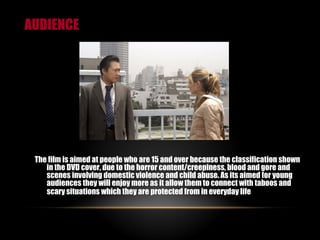 AUDIENCE The film is aimed at people who are 15 and over because the classification shown in the DVD cover,  due to the horror content/creepiness, blood and gore and scenes involving domestic violence and child abuse. As its aimed for young audiences they will enjoy more as it allow them to connect with taboos and scary situations which they are protected from in everyday life   