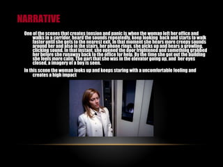 NARRATIVE One of the scenes that creates tension and panic is when the woman left her office and walks in a corridor, heard the sounds repeatedly, keep looking  back and starts to walk faster until she gets to the nearest exit. In that moment she hears more creepy sounds around her and also in the stairs, her phone rings, she picks up and hears a growling, clicking sound. In that instant, she opened the door frightened and something grabbed her before she runaway back to the office for help. By the time she got out the building she feels more calm. The part that she was in the elevator going up, and  her eyes closed, a imagery of a boy is seen.  In this scene the woman looks up and keeps staring with a uncomfortable feeling and creates a high impact   