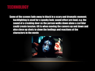 TECHNOLOGY Some of the scenes fade away to black in a scary and dramatic moment; backlighting is used for a spooky look; sound effect are loud, e.g. the sound of a creaking door as the person walks down alone a corridor could create tension; tilt is when moving the camera up and down and also close up shots to show the feelings and reactions of the characters in the movie 