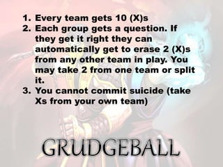 1. Every team gets 10 (X)s
2. Each group gets a question. If
they get it right they can
automatically get to erase 2 (X)s
from any other team in play. You
may take 2 from one team or split
it.
3. You cannot commit suicide (take
Xs from your own team)
 