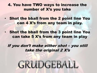 4. You have TWO ways to increase the
number of X’s you take
• Shot the bball from the 2 point line You
can 4 X’s from any team in play.
• Shot the bball from the 3 point line You
can take 5 X’s from any team in play
If you don’t make either shot – you still
take the original 2 X’s
 