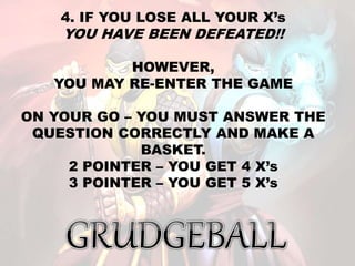 4. IF YOU LOSE ALL YOUR X’s
YOU HAVE BEEN DEFEATED!!
HOWEVER,
YOU MAY RE-ENTER THE GAME
ON YOUR GO – YOU MUST ANSWER THE
QUESTION CORRECTLY AND MAKE A
BASKET.
2 POINTER – YOU GET 4 X’s
3 POINTER – YOU GET 5 X’s
 