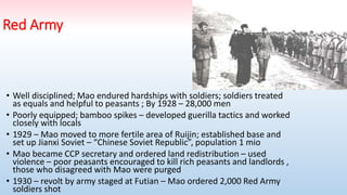 Red Army
• Well disciplined; Mao endured hardships with soldiers; soldiers treated
as equals and helpful to peasants ; By 1928 – 28,000 men
• Poorly equipped; bamboo spikes – developed guerilla tactics and worked
closely with locals
• 1929 – Mao moved to more fertile area of Ruijin; established base and
set up Jianxi Soviet – “Chinese Soviet Republic”, population 1 mio
• Mao became CCP secretary and ordered land redistribution – used
violence – poor peasants encouraged to kill rich peasants and landlords ,
those who disagreed with Mao were purged
• 1930 – revolt by army staged at Futian – Mao ordered 2,000 Red Army
soldiers shot
 