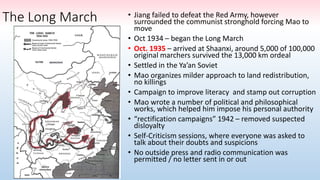 The Long March • Jiang failed to defeat the Red Army, however
surrounded the communist stronghold forcing Mao to
move
• Oct 1934 – began the Long March
• Oct. 1935 – arrived at Shaanxi, around 5,000 of 100,000
original marchers survived the 13,000 km ordeal
• Settled in the Ya’an Soviet
• Mao organizes milder approach to land redistribution,
no killings
• Campaign to improve literacy and stamp out corruption
• Mao wrote a number of political and philosophical
works, which helped him impose his personal authority
• “rectification campaigns” 1942 – removed suspected
disloyalty
• Self-Criticism sessions, where everyone was asked to
talk about their doubts and suspicions
• No outside press and radio communication was
permitted / no letter sent in or out
 
