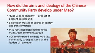 How did the aims and ideology of the Chinese
Community Party develop under Mao?
• “Mao Zedong Thought” – product of
peasant background;
• Believed in masses as source of energy
and transformation
• Mao remained detached from the
mainstream communist group
• CCP concentrated in cities/ Mao saw
numerically strong peasants as the
leaders of revolution
 