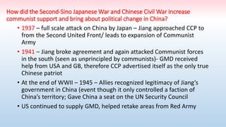 How did the Second-Sino Japanese War and Chinese Civil War increase
communist support and bring about political change in China?
• 1937 – full scale attack on China by Japan – Jiang approached CCP to
from the Second United Front/ leads to expansion of Communist
Army
• 1941 – Jiang broke agreement and again attacked Communist forces
in the south (seen as unprincipled by communists)- GMD received
help from USA and GB, therefore CCP advertised itself as the only true
Chinese patriot
• At the end of WWII – 1945 – Allies recognized legitimacy of Jiang’s
government in China (event though it only controlled a faction of
China’s territory; Gave China a seat on the UN Security Council
• US continued to supply GMD, helped retake areas from Red Army
 