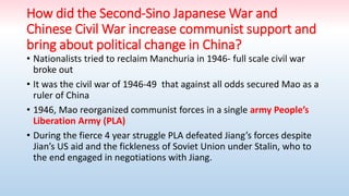 How did the Second-Sino Japanese War and
Chinese Civil War increase communist support and
bring about political change in China?
• Nationalists tried to reclaim Manchuria in 1946- full scale civil war
broke out
• It was the civil war of 1946-49 that against all odds secured Mao as a
ruler of China
• 1946, Mao reorganized communist forces in a single army People’s
Liberation Army (PLA)
• During the fierce 4 year struggle PLA defeated Jiang’s forces despite
Jian’s US aid and the fickleness of Soviet Union under Stalin, who to
the end engaged in negotiations with Jiang.
 
